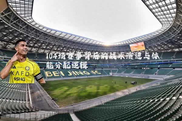 104场赛事背后的战术演进与体能分配逻辑
