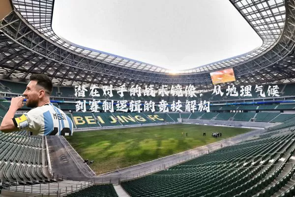 潜在对手的战术镜像：从地理气候到赛制逻辑的竞技解构
